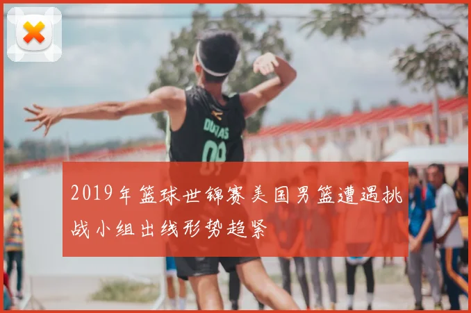 2019年篮球世锦赛美国男篮遭遇挑战小组出线形势趋紧