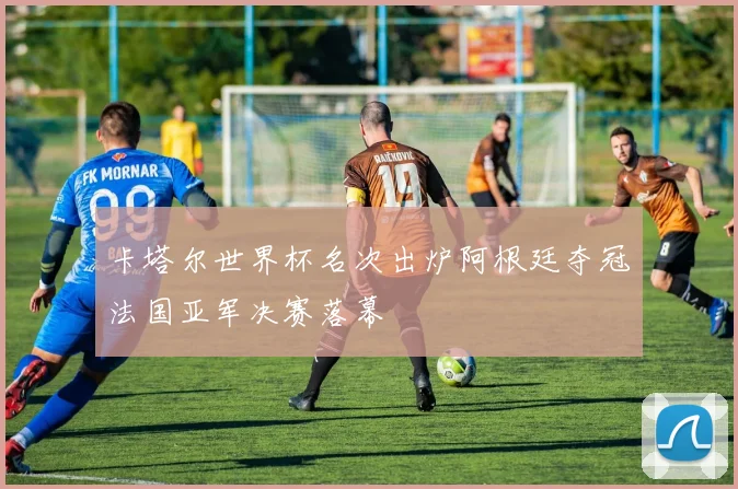 卡塔尔世界杯名次出炉阿根廷夺冠法国亚军决赛落幕