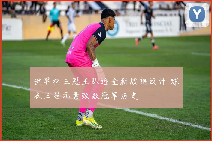 世界杯三冠王队迎全新战袍设计 球衣三星元素致敬冠军历史