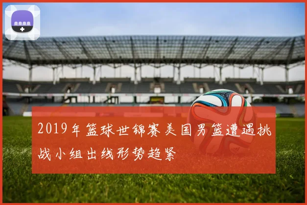 2019年篮球世锦赛美国男篮遭遇挑战小组出线形势趋紧