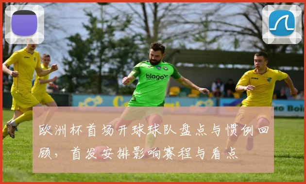 欧洲杯首场开球球队盘点与惯例回顾，首发安排影响赛程与看点