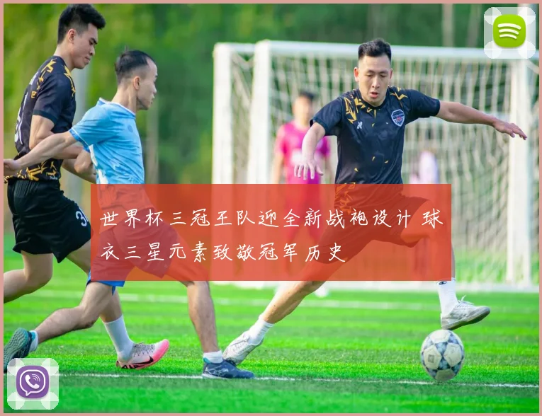 世界杯三冠王队迎全新战袍设计 球衣三星元素致敬冠军历史