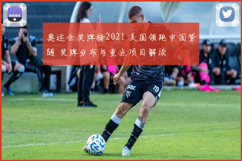 奥运会奖牌榜2021 美国领跑中国紧随 奖牌分布与重点项目解读