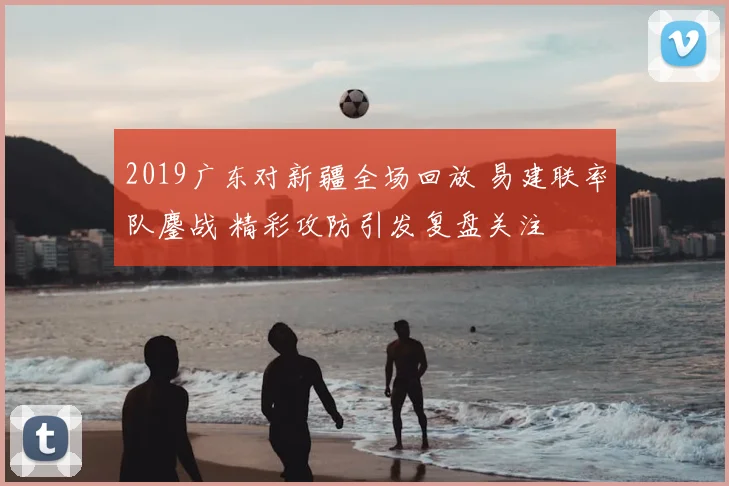 2019广东对新疆全场回放 易建联率队鏖战 精彩攻防引发复盘关注
