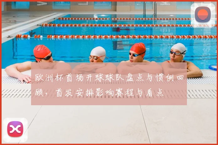 欧洲杯首场开球球队盘点与惯例回顾，首发安排影响赛程与看点