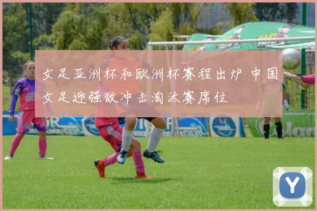 女足亚洲杯和欧洲杯赛程出炉 中国女足迎强敌冲击淘汰赛席位