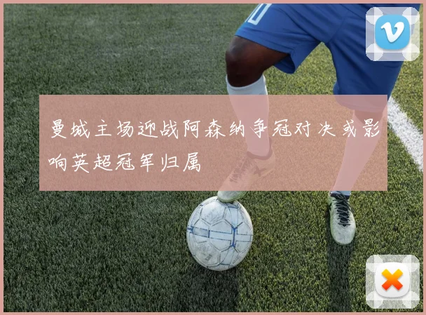 曼城主场迎战阿森纳争冠对决或影响英超冠军归属