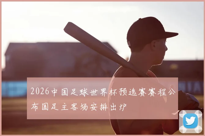 2026中国足球世界杯预选赛赛程公布国足主客场安排出炉