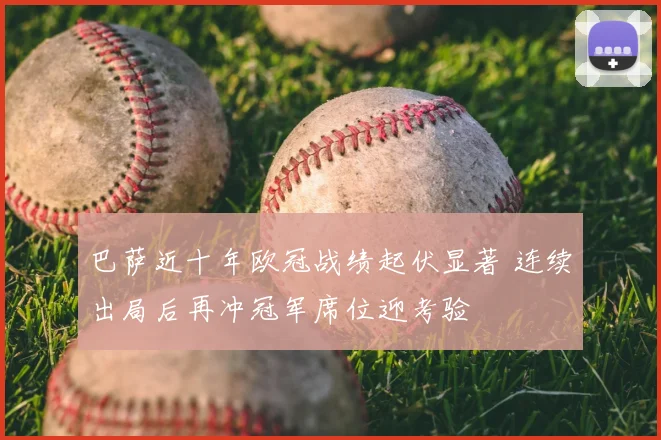 巴萨近十年欧冠战绩起伏显著 连续出局后再冲冠军席位迎考验