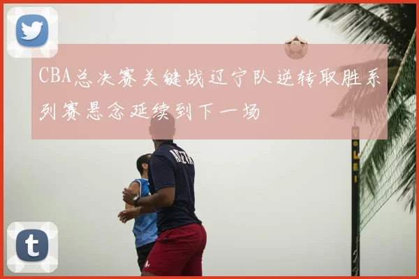 CBA总决赛关键战辽宁队逆转取胜系列赛悬念延续到下一场