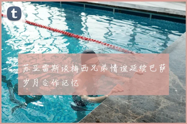 苏亚雷斯谈梅西兄弟情谊延续巴萨岁月合作记忆