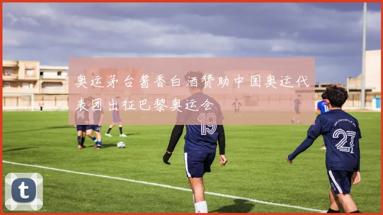 奥运茅台酱香白酒赞助中国奥运代表团出征巴黎奥运会