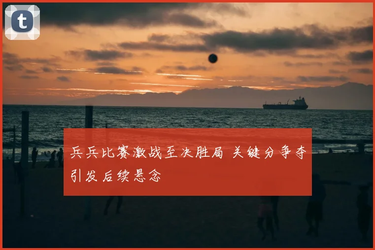 兵兵比赛激战至决胜局 关键分争夺引发后续悬念