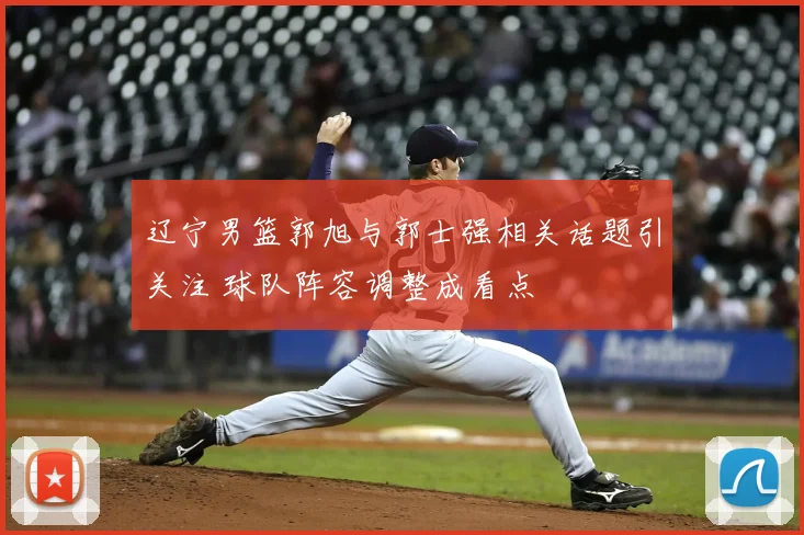 辽宁男篮郭旭与郭士强相关话题引关注 球队阵容调整成看点