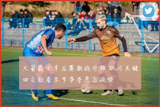 火箭爵士季后赛激战升级 双方关键回合胶着末节争夺悬念延续