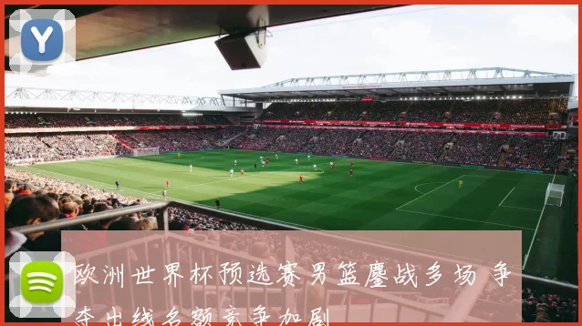 欧洲世界杯预选赛男篮鏖战多场 争夺出线名额竞争加剧