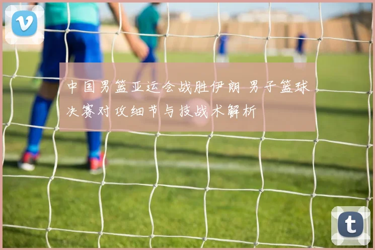 中国男篮亚运会战胜伊朗 男子篮球决赛对攻细节与技战术解析