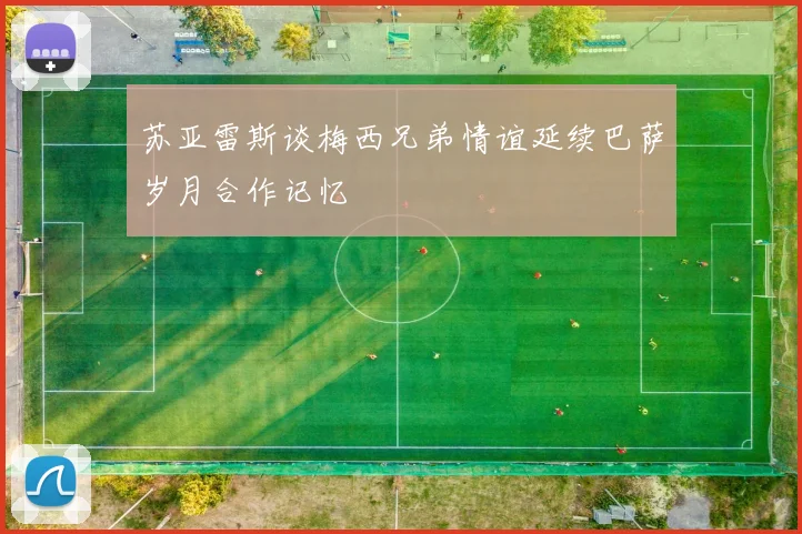 苏亚雷斯谈梅西兄弟情谊延续巴萨岁月合作记忆
