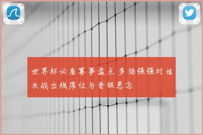 世界杯必看赛事盘点 多场强强对话决战出线席位与晋级悬念