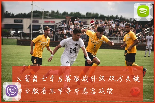 火箭爵士季后赛激战升级 双方关键回合胶着末节争夺悬念延续