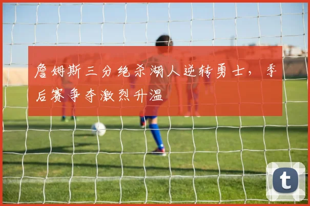 詹姆斯三分绝杀湖人逆转勇士,季后赛争夺激烈升温