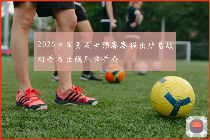 2026中国男足世预赛赛程出炉首战对手与出线压力并存