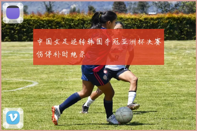 中国女足逆转韩国夺冠亚洲杯决赛伤停补时绝杀