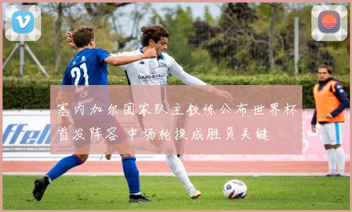 塞内加尔国家队主教练公布世界杯首发阵容 中场轮换成胜负关键