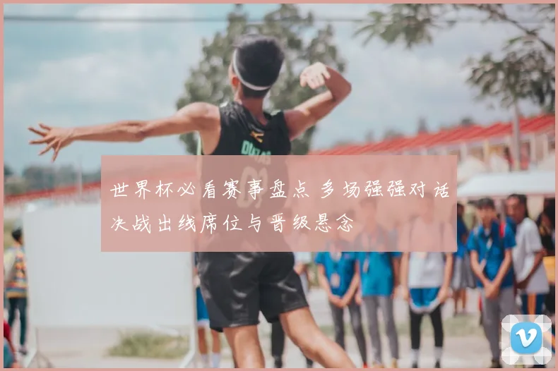 世界杯必看赛事盘点 多场强强对话决战出线席位与晋级悬念