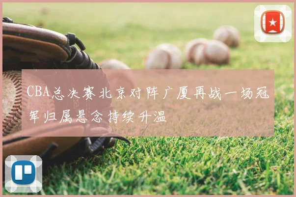 CBA总决赛北京对阵广厦再战一场冠军归属悬念持续升温