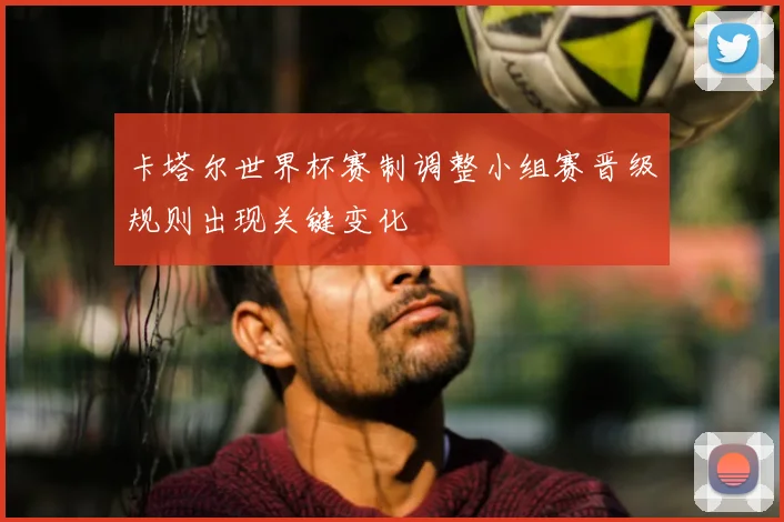 卡塔尔世界杯赛制调整小组赛晋级规则出现关键变化
