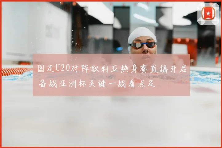 国足U20对阵叙利亚热身赛直播开启 备战亚洲杯关键一战看点足