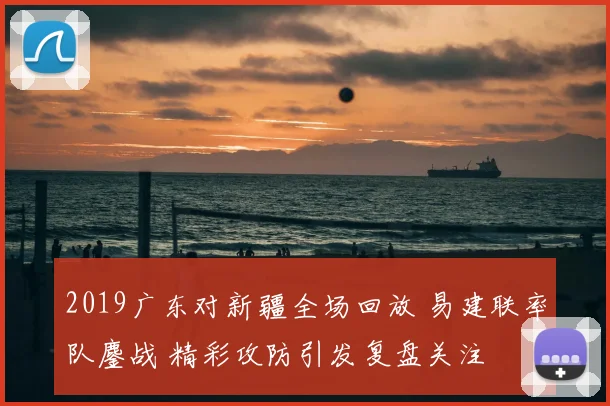 2019广东对新疆全场回放 易建联率队鏖战 精彩攻防引发复盘关注