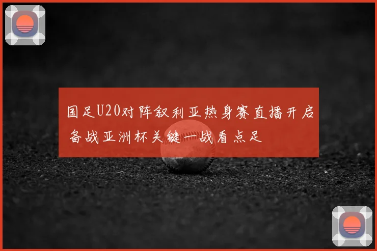 国足U20对阵叙利亚热身赛直播开启 备战亚洲杯关键一战看点足