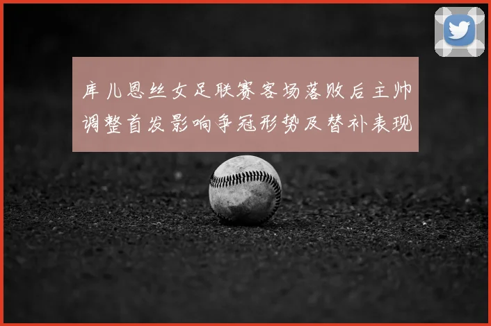 库儿恩丝女足联赛客场落败后主帅调整首发影响争冠形势及替补表现受关注