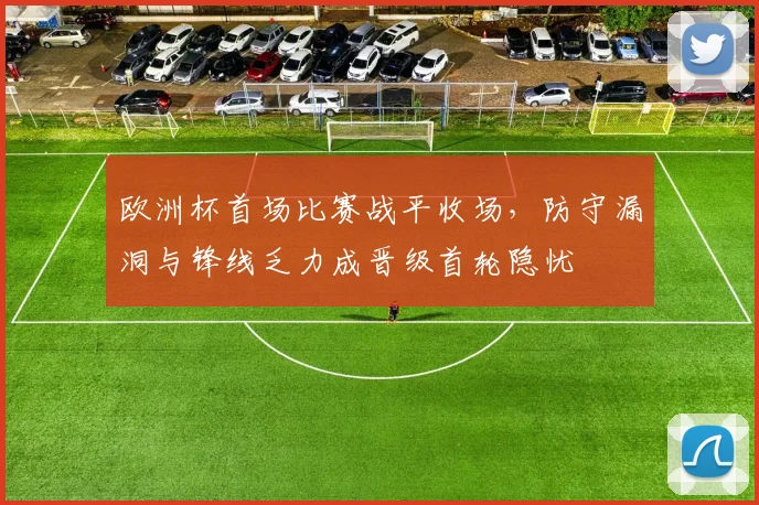 欧洲杯首场比赛战平收场,防守漏洞与锋线乏力成晋级首轮隐忧