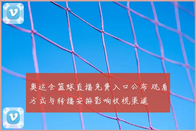 奥运会篮球直播免费入口公布 观看方式与转播安排影响收视渠道