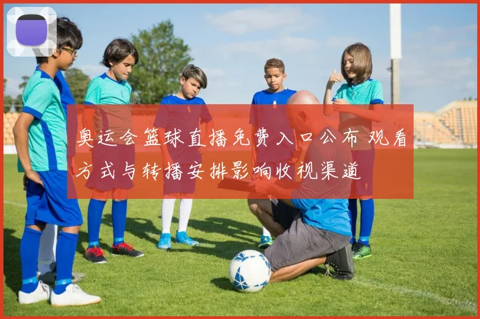 奥运会篮球直播免费入口公布 观看方式与转播安排影响收视渠道