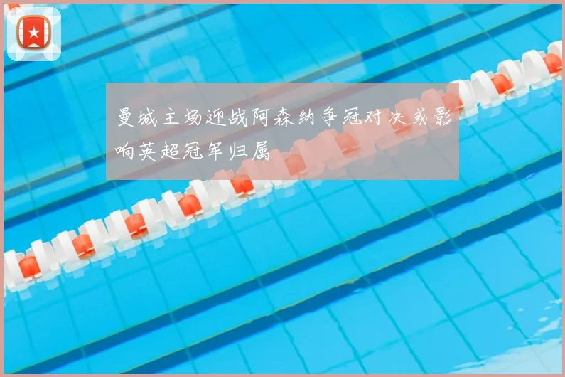 曼城主场迎战阿森纳争冠对决或影响英超冠军归属