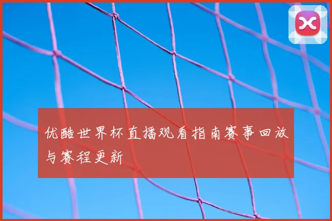 优酷世界杯直播观看指南赛事回放与赛程更新