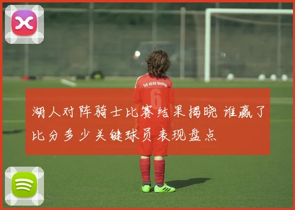 湖人对阵骑士比赛结果揭晓 谁赢了比分多少关键球员表现盘点