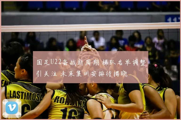 国足U22备战新周期 梯队名单调整引关注 未来集训安排待揭晓