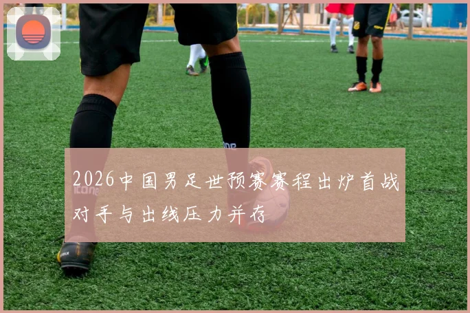 2026中国男足世预赛赛程出炉首战对手与出线压力并存