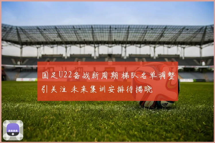 国足U22备战新周期 梯队名单调整引关注 未来集训安排待揭晓