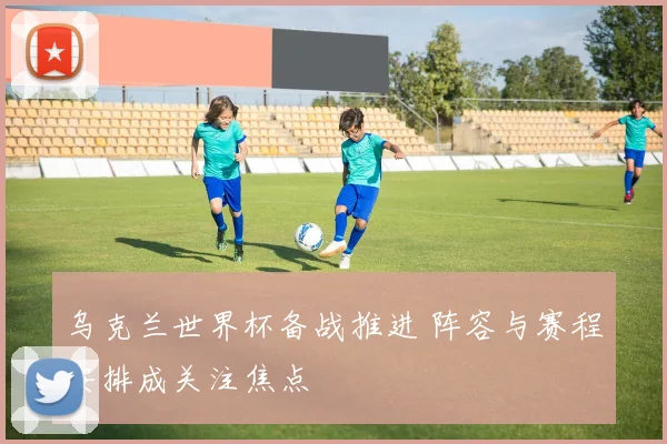 乌克兰世界杯备战推进 阵容与赛程安排成关注焦点