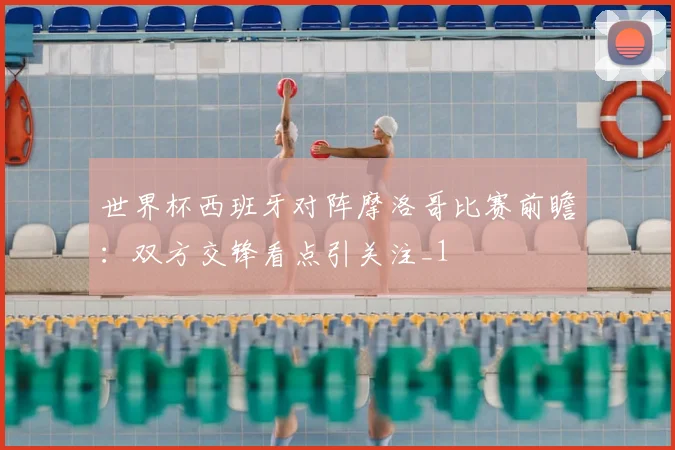 世界杯西班牙对阵摩洛哥比赛前瞻:双方交锋看点引关注_1