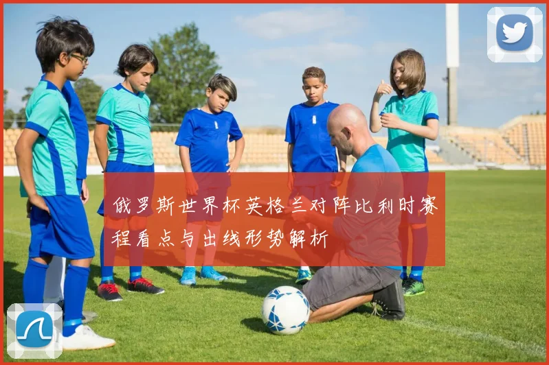 俄罗斯世界杯英格兰对阵比利时赛程看点与出线形势解析