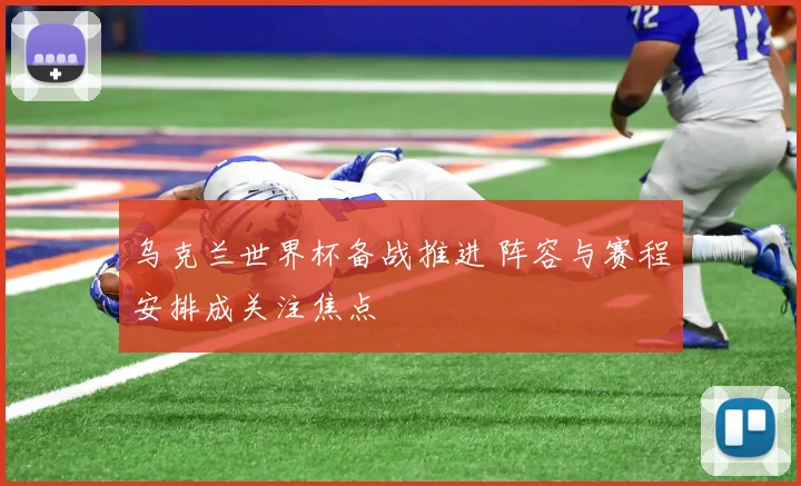 乌克兰世界杯备战推进 阵容与赛程安排成关注焦点