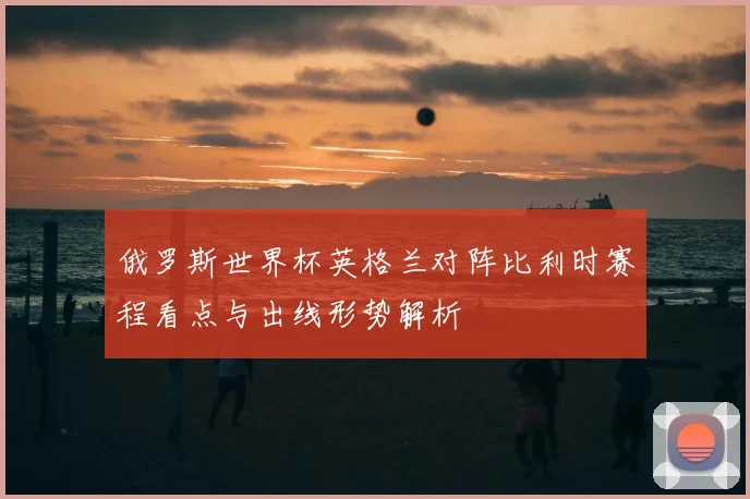 俄罗斯世界杯英格兰对阵比利时赛程看点与出线形势解析